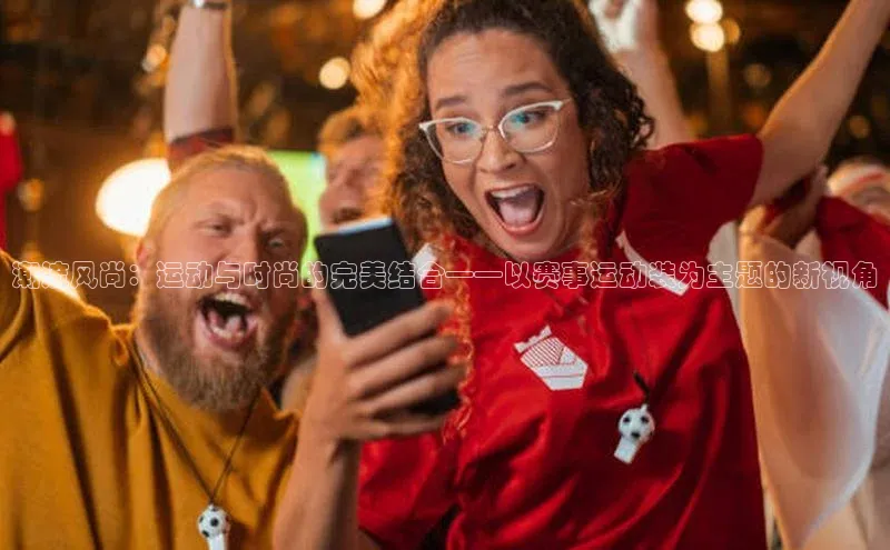 潮流风尚：运动与时尚的完美结合——以赛事运动装为主题的新视角
